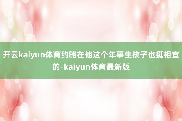 开云kaiyun体育约略在他这个年事生孩子也挺相宜的-kaiyun体育最新版