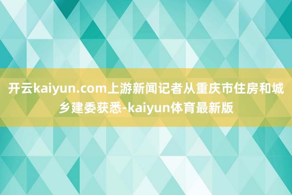 开云kaiyun.com上游新闻记者从重庆市住房和城乡建委获悉-kaiyun体育最新版