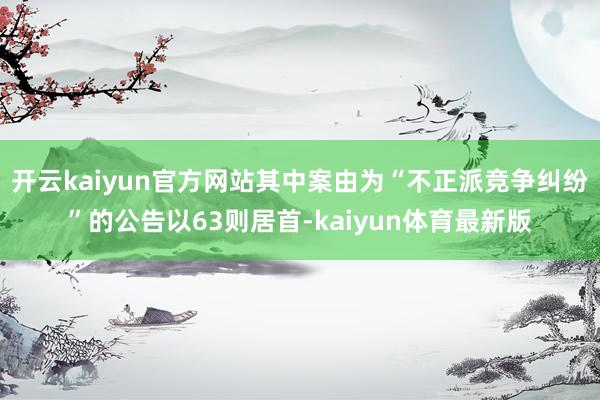 开云kaiyun官方网站其中案由为“不正派竞争纠纷”的公告以63则居首-kaiyun体育最新版