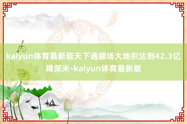 kaiyun体育最新版天下通顺场大地积达到42.3亿精深米-kaiyun体育最新版