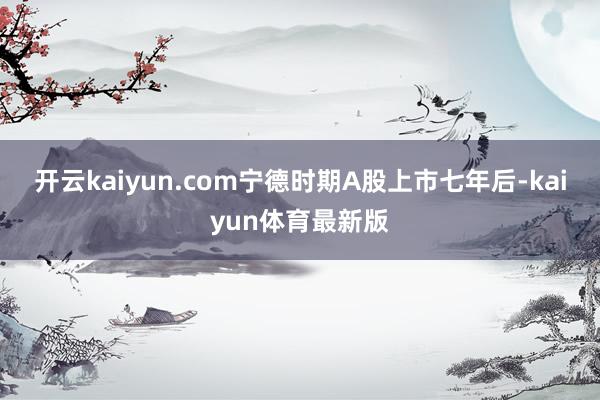 开云kaiyun.com宁德时期A股上市七年后-kaiyun体育最新版