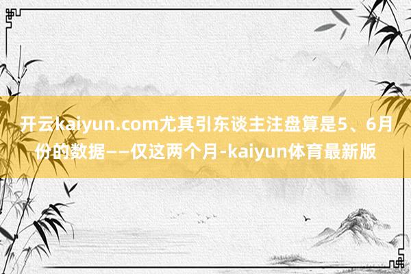 开云kaiyun.com尤其引东谈主注盘算是5、6月份的数据——仅这两个月-kaiyun体育最新版