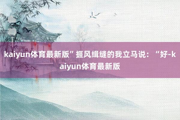 kaiyun体育最新版”捱风缉缝的我立马说：“好-kaiyun体育最新版