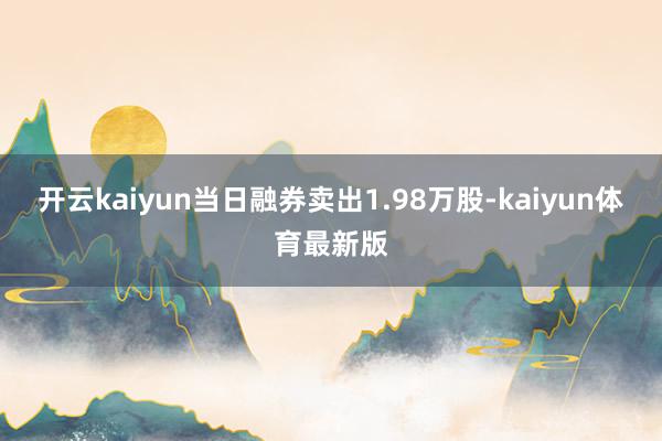 开云kaiyun当日融券卖出1.98万股-kaiyun体育最新版