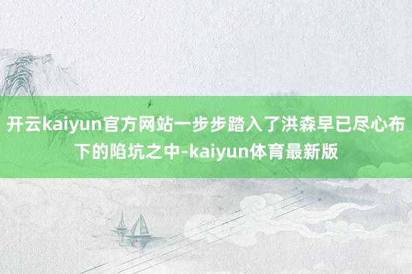 开云kaiyun官方网站一步步踏入了洪森早已尽心布下的陷坑之中-kaiyun体育最新版