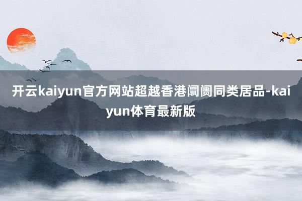 开云kaiyun官方网站超越香港阛阓同类居品-kaiyun体育最新版