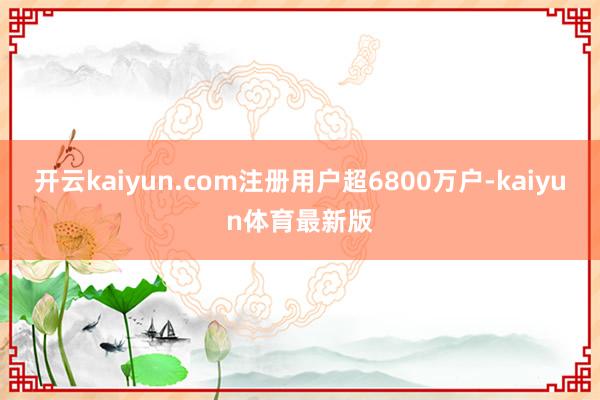 开云kaiyun.com注册用户超6800万户-kaiyun体育最新版