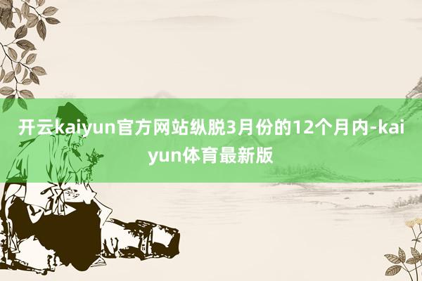 开云kaiyun官方网站纵脱3月份的12个月内-kaiyun体育最新版