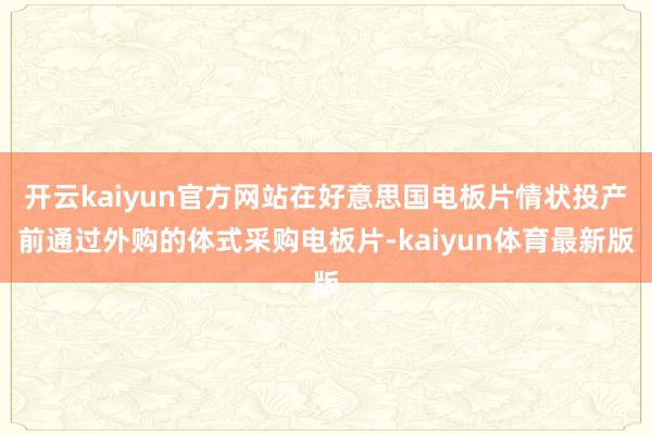开云kaiyun官方网站在好意思国电板片情状投产前通过外购的体式采购电板片-kaiyun体育最新版