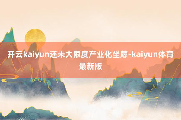 开云kaiyun还未大限度产业化坐蓐-kaiyun体育最新版