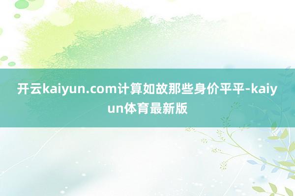 开云kaiyun.com计算如故那些身价平平-kaiyun体育最新版