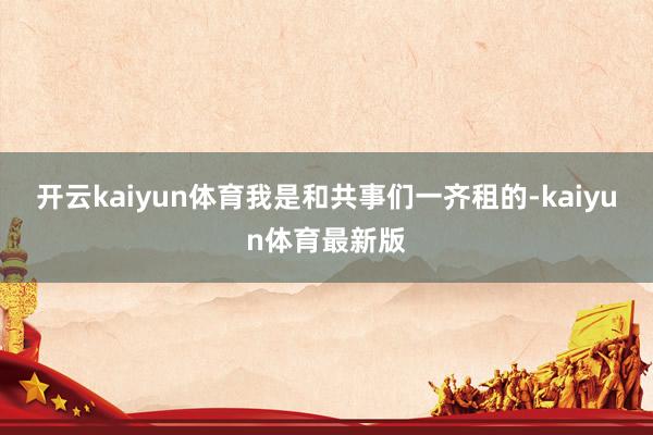 开云kaiyun体育我是和共事们一齐租的-kaiyun体育最新版