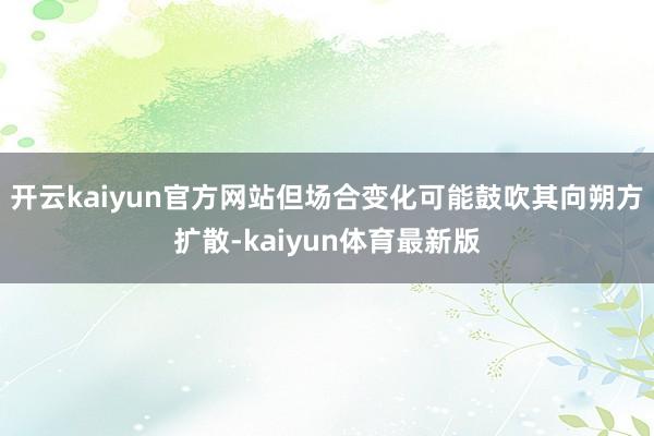 开云kaiyun官方网站但场合变化可能鼓吹其向朔方扩散-kaiyun体育最新版
