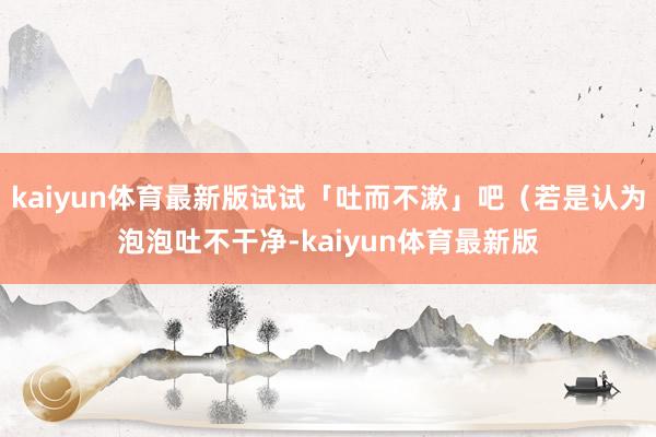 kaiyun体育最新版试试「吐而不漱」吧（若是认为泡泡吐不干净-kaiyun体育最新版