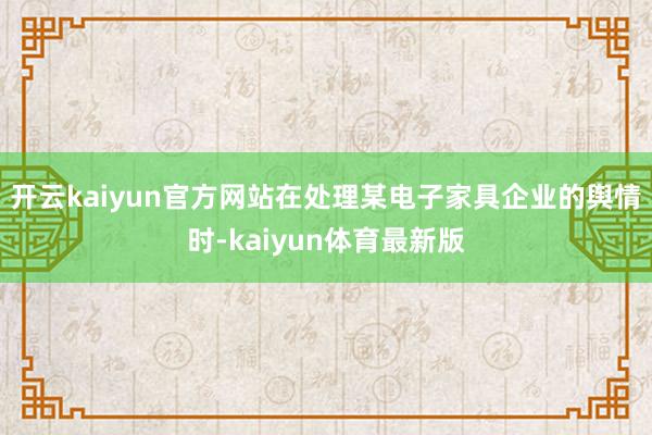 开云kaiyun官方网站在处理某电子家具企业的舆情时-kaiyun体育最新版