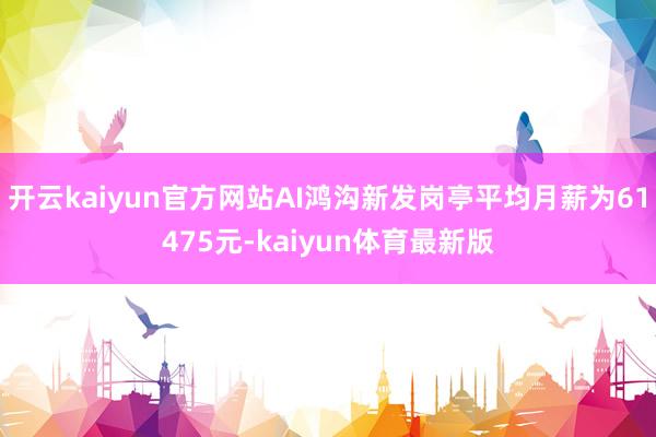 开云kaiyun官方网站AI鸿沟新发岗亭平均月薪为61475元-kaiyun体育最新版