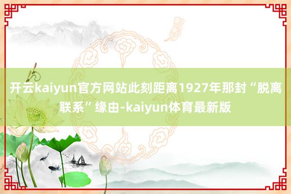 开云kaiyun官方网站此刻距离1927年那封“脱离联系”缘由-kaiyun体育最新版
