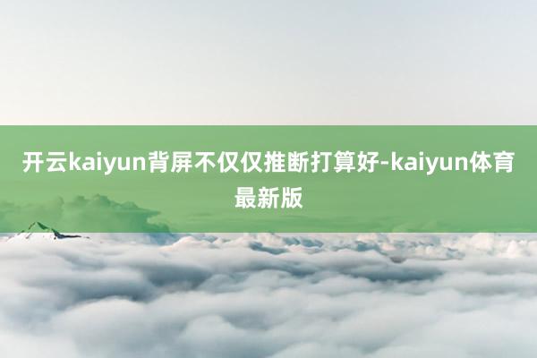 开云kaiyun背屏不仅仅推断打算好-kaiyun体育最新版