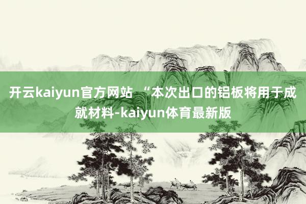 开云kaiyun官方网站  “本次出口的铝板将用于成就材料-kaiyun体育最新版