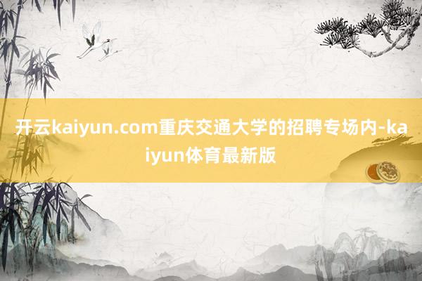 开云kaiyun.com重庆交通大学的招聘专场内-kaiyun体育最新版
