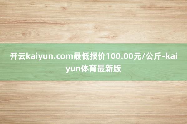 开云kaiyun.com最低报价100.00元/公斤-kaiyun体育最新版