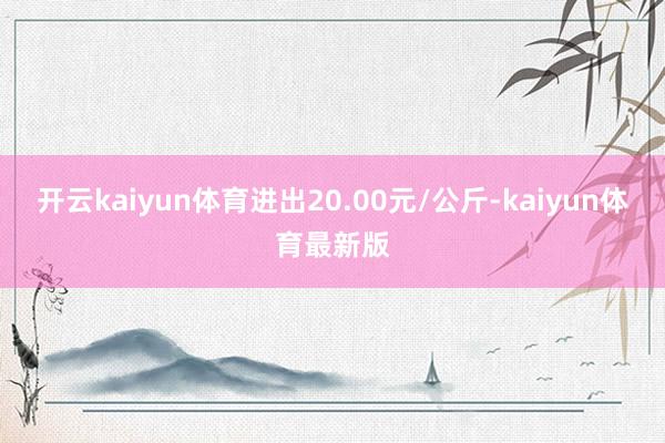 开云kaiyun体育进出20.00元/公斤-kaiyun体育最新版