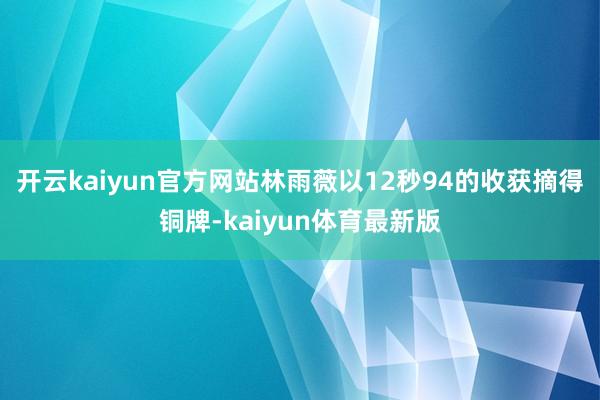 开云kaiyun官方网站林雨薇以12秒94的收获摘得铜牌-kaiyun体育最新版