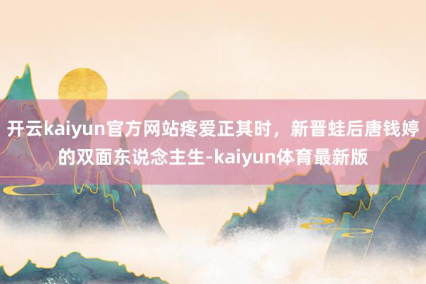 开云kaiyun官方网站疼爱正其时，新晋蛙后唐钱婷的双面东说念主生-kaiyun体育最新版