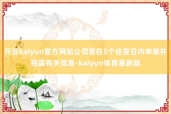 开云kaiyun官方网站公司需在5个往翌日内申报并袒露有关信息-kaiyun体育最新版