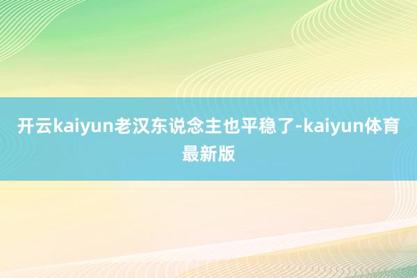 开云kaiyun老汉东说念主也平稳了-kaiyun体育最新版