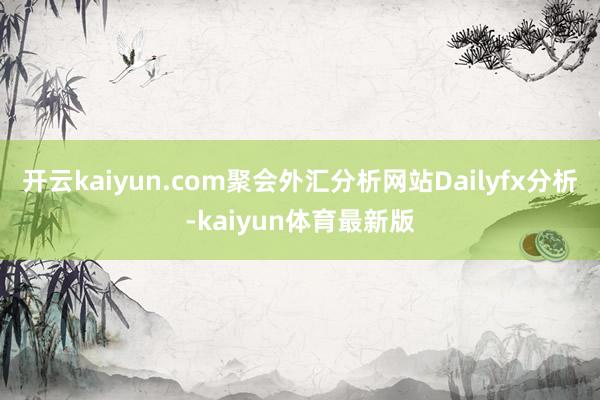 开云kaiyun.com聚会外汇分析网站Dailyfx分析-kaiyun体育最新版