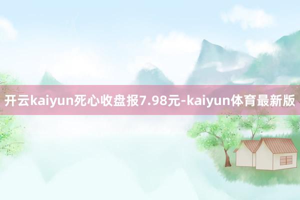 开云kaiyun死心收盘报7.98元-kaiyun体育最新版