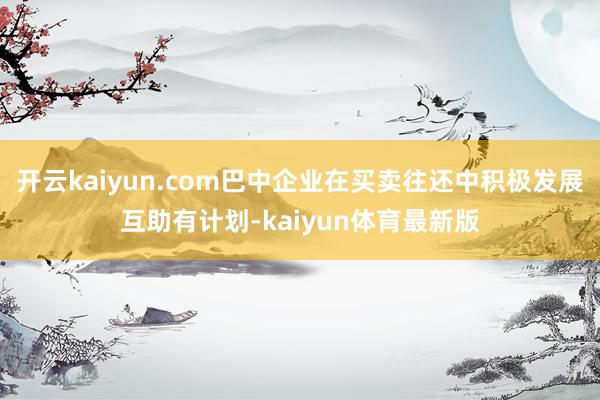 开云kaiyun.com巴中企业在买卖往还中积极发展互助有计划-kaiyun体育最新版