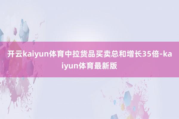开云kaiyun体育中拉货品买卖总和增长35倍-kaiyun体育最新版