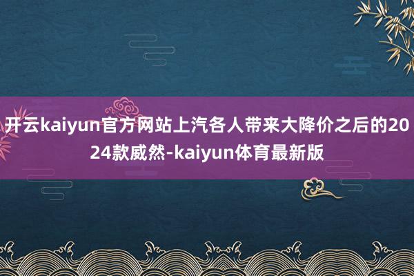 开云kaiyun官方网站上汽各人带来大降价之后的2024款威然-kaiyun体育最新版