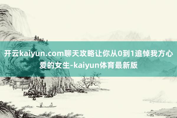 开云kaiyun.com聊天攻略让你从0到1追悼我方心爱的女生-kaiyun体育最新版