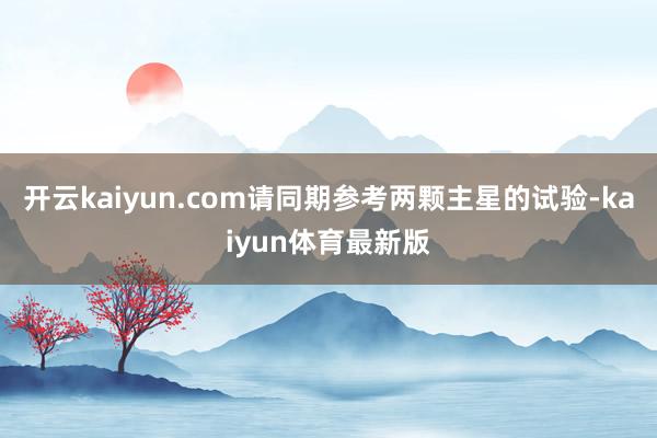开云kaiyun.com请同期参考两颗主星的试验-kaiyun体育最新版