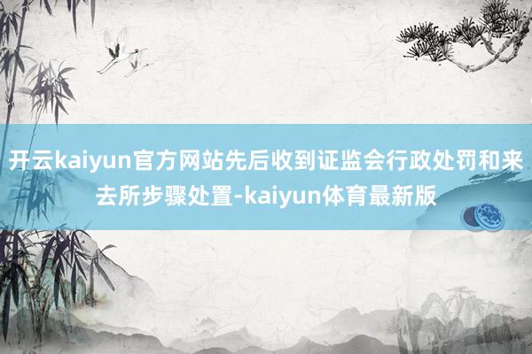 开云kaiyun官方网站先后收到证监会行政处罚和来去所步骤处置-kaiyun体育最新版