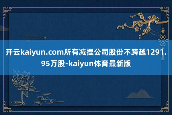 开云kaiyun.com所有减捏公司股份不跨越1291.95万股-kaiyun体育最新版