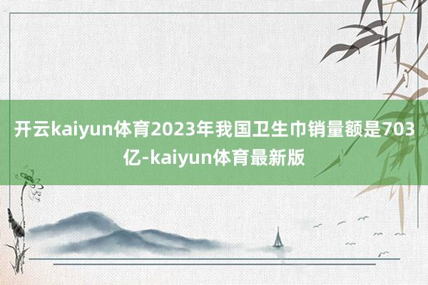 开云kaiyun体育2023年我国卫生巾销量额是703亿-kaiyun体育最新版