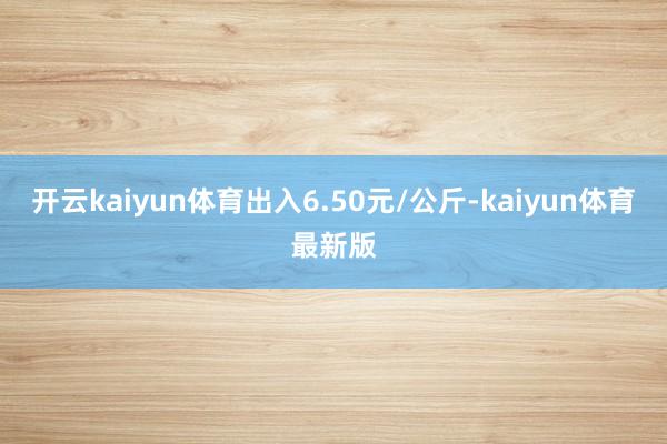 开云kaiyun体育出入6.50元/公斤-kaiyun体育最新版