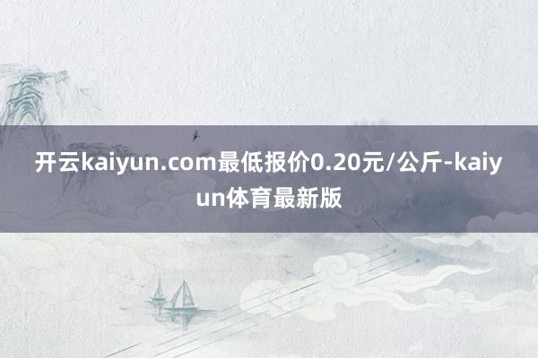 开云kaiyun.com最低报价0.20元/公斤-kaiyun体育最新版