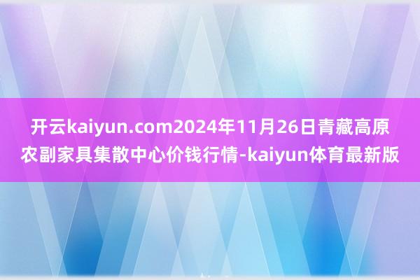 开云kaiyun.com2024年11月26日青藏高原农副家具集散中心价钱行情-kaiyun体育最新版