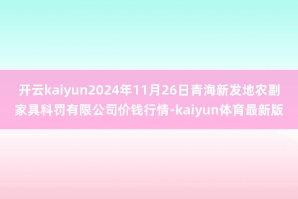 开云kaiyun2024年11月26日青海新发地农副家具科罚有限公司价钱行情-kaiyun体育最新版