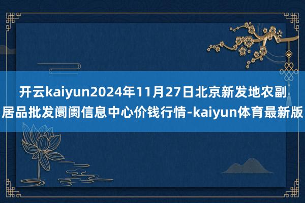 开云kaiyun2024年11月27日北京新发地农副居品批发阛阓信息中心价钱行情-kaiyun体育最新版