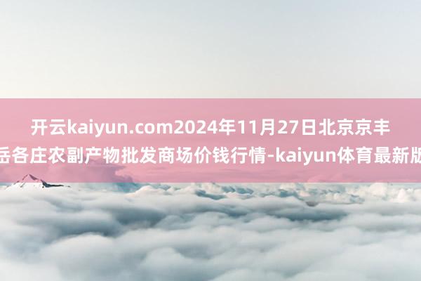 开云kaiyun.com2024年11月27日北京京丰岳各庄农副产物批发商场价钱行情-kaiyun体育最新版