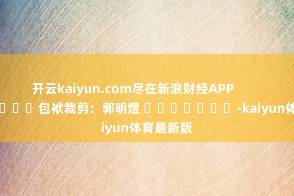 开云kaiyun.com尽在新浪财经APP 包袱裁剪:郭明煜 -kaiyun体育最新版