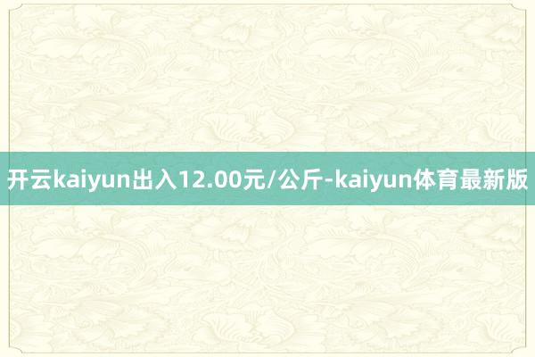 开云kaiyun出入12.00元/公斤-kaiyun体育最新版
