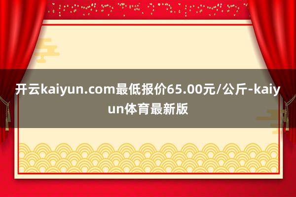 开云kaiyun.com最低报价65.00元/公斤-kaiyun体育最新版