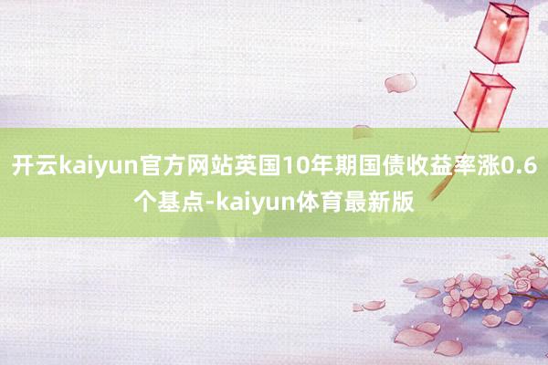 开云kaiyun官方网站英国10年期国债收益率涨0.6个基点-kaiyun体育最新版